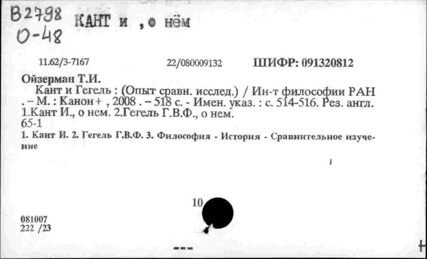 ﻿В2М« КАНГ и , о нем
11.62/3-7167
22/080009132 ШИФР: 091320812
Ойзерман Т.И.
Кант и Гегель : (Опыт сравн. исслед.) / Ин-т философии РАН , - М.: Канон+ , 2СЮ8 . - 518 с. - Имен. указ.: с. 514-516. Рез. англ. 1.Кант И., о нем. 2.Гегель Г.В.Ф., о нем.
65-1
1. Кант И. 2. Гегель Г.В.Ф. 3. Философия - История - Сравнительное изучение
081007
222 /23